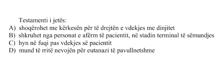 Testamenti i jetës: A) shoqërohet me kërkesën për të drejtën e vdekjes me dinjitet B) shkruhet nga personat e afërm të pacientit, në stadin terminal të sëmundjes C) hyn në fuqi pas vdekjes së pacientit D) mund të rritë nevojën për eutanazi të pavullnetshme