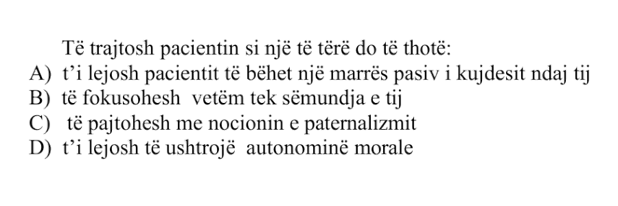 Të trajtosh pacientin si një të tërë do të thotë: A) t’i lejosh pacientit të bëhet një marrës pasiv i kujdesit ndaj tij B) të fokusohesh vetëm tek sëmundja e tij C) të pajtohesh me nocionin e paternalizmit D) t’i lejosh të ushtrojë autonominë morale