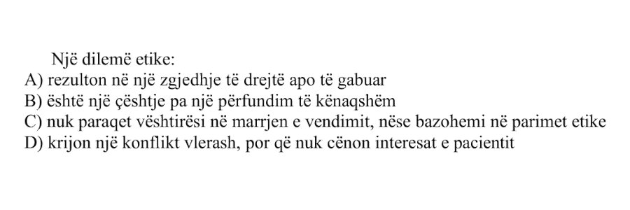 Një dilemë etike: A) rezulton në një zgjedhje të drejtë apo të gabuar B) është një çështje pa një përfundim të kënaqshëm C) nuk paraqet vështirësi në marrjen e vendimit, nëse bazohemi në parimet etike D) krijon një konflikt vlerash, por që nuk cënon interesat e pacientit