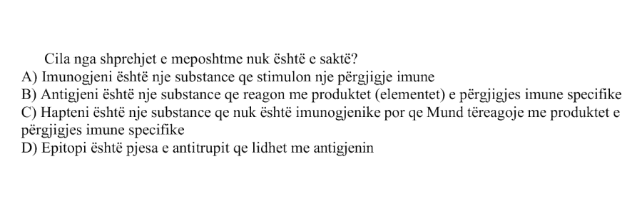Cila nga shprehjet e mëposhtme nuk është e saktë? A) Imunogjeni është një substancë që stimulon një përgjigje imune B) Antigjeni është një substancë që reagon me produktet, ose elementet, e përgjigjes imune specifike C) Hapteni është një substancë që nuk është imunogjenike, por që mund të reagojë me produktet e përgjigjes imune specifike D) Epitopi është pjesa e antitrupit që lidhet me antigjenin