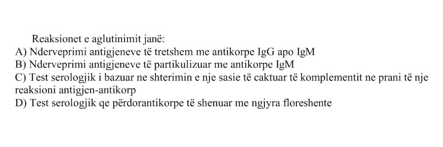 Reaksionet e aglutinimit janë: A) Ndërveprimi i antigjeneve të tretshëm me antikorpe IgG apo IgM B) Ndërveprimi i antigjeneve të partikulizuar me antikorpe IgM C) Test serologjik i bazuar në shterimin e një sasie të caktuar të komplementit në prani të një reaksioni antigjen-antikorpe D) Test serologjik që përdor antikorpe të shënuar me ngjyra fluoreshente