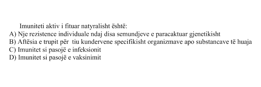 Imuniteti aktiv i fituar natyralisht është: A) Një rezistencë individuale ndaj disa sëmundjeve e paracaktuar gjenetikisht B) Aftësia e trupit për t’iu kundërvënë specifikisht organizmave apo substancave të huaja C) Imunitet si pasojë e infeksionit D) Imunitet si pasojë e vaksinimit