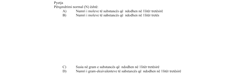 Përqendrimi normal \(N\) është: Alternativa Përshkrimi A Numri i moleve të substancës që ndodhen në \(1 \ \text{litër}\) tretësirë B Numri i moleve të substancës që ndodhen në \(1 \ \text{litër}\) tretës C Sasia në gram e substancës që ndodhen në \(1 \ \text{litër}\) tretësirë D Numri i gram-ekuivalenteve të substancës që ndodhen në \(1 \ \text{litër}\) tretësirë