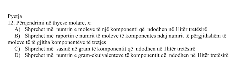 Përqendrimi në thyesë molare, \(x\), është: Alternativa Përshkrimi A Shprehet me numrin e moleve të një komponenti që ndodhen në \(1 \ \text{litër}\) tretësirë B Shprehet me raportin e numrit të moleve të komponentes ndaj numrit të përgjithshëm të moleve të të gjitha komponentëve të tretjes C Shprehet me sasinë në gram të komponentit që ndodhen në \(1 \ \text{litër}\) tretësirë D Shprehet me numrin e gram-ekuivalenteve të komponentit që ndodhen në \(1 \ \text{litër}\) tretësirë