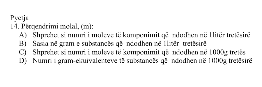 Përqendrimi molal, \(m\), është: Alternativa Përshkrimi A Shprehet si numri i moleve të komponimit që ndodhen në \(1 \ \text{litër}\) tretësirë B Sasia në gram e substancës që ndodhen në \(1 \ \text{litër}\) tretësirë C Shprehet si numri i moleve të komponimit që ndodhen në \(1000 \ \text{g}\) tretës D Numri i gram-ekuivalenteve të substancës që ndodhen në \(1000 \ \text{g}\) tretësirë