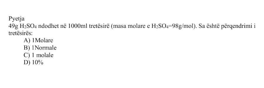 \(49 \ \text{g}\) \(\text{H}_2\text{SO}_4\) ndodhet në \(1000 \ \text{mL}\) tretësirë. Masa molare e \(\text{H}_2\text{SO}_4\) është \(98 \ \text{g/mol}\). Sa është përqendrimi i tretësirës? Alternativa Përgjigjja A \(1\) molare B \(1\) normale C \(1\) molale D \(10\%\)