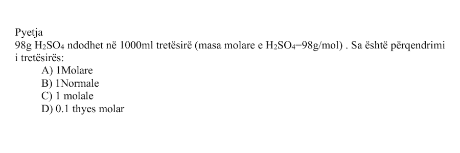 \(98 \ \text{g}\) \(\text{H}_2\text{SO}_4\) ndodhet në \(1000 \ \text{mL}\) tretësirë. Masa molare e \(\text{H}_2\text{SO}_4\) është \(98 \ \text{g/mol}\). Sa është përqendrimi i tretësirës? Alternativa Përgjigjja A \(1\) molare B \(1\) normale C \(1\) molale D \(0.1\) thyes molar