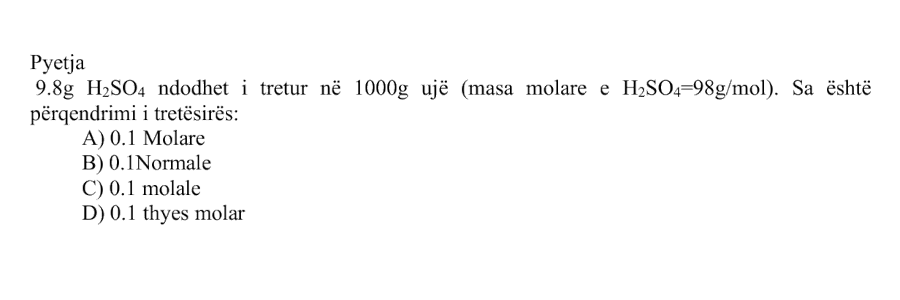 \(9.8 \ \text{g}\) \(\text{H}_2\text{SO}_4\) ndodhet i tretur në \(1000 \ \text{g}\) ujë. Masa molare e \(\text{H}_2\text{SO}_4\) është \(98 \ \text{g/mol}\). Sa është përqendrimi i tretësirës? Alternativa Përgjigjja A \(0.1\) Molare B \(0.1\) Normale C \(0.1\) molale D \(0.1\) thyes molar