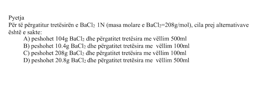 Për të përgatitur tretësirën e \(\text{BaCl}_2\) \(1 \ \text{N}\), masa molare e \(\text{BaCl}_2\) është \(208 \ \text{g/mol}\). Cila prej alternativave është e saktë? Alternativa Përshkrimi A Peshohet \(104 \ \text{g}\) \(\text{BaCl}_2\) dhe përgatitet tretësira me vëllim \(500 \ \text{mL}\) B Peshohet \(10.4 \ \text{g}\) \(\text{BaCl}_2\) dhe përgatitet tretësira me vëllim \(100 \ \text{mL}\) C Peshohet \(208 \ \text{g}\) \(\text{BaCl}_2\) dhe përgatitet tretësira me vëllim \(1000 \ \text{mL}\) D Peshohet \(20.8 \ \text{g}\) \(\text{BaCl}_2\) dhe përgatitet tretësira me vëllim \(500 \ \text{mL}\)