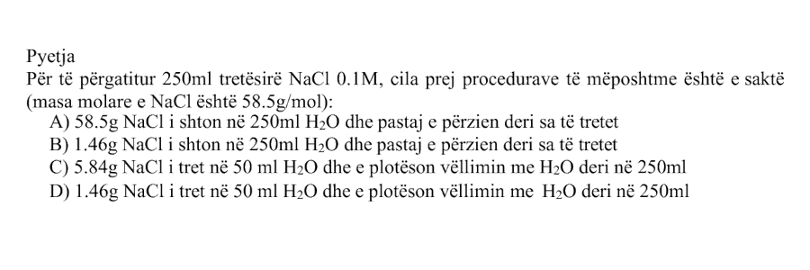 Për të përgatitur \(250 \text{ mL}\) tretësirë \(\text{NaCl}\) \(0.1 \text{ M}\), cila prej procedurave të mëposhtme është e saktë? Masa molare e \(\text{NaCl}\) është: \[ M_{\text{NaCl}} = 58.5 \text{ g/mol} \] Alternativa Procedura A \(58.5 \text{ g}\) \(\text{NaCl}\) i shton në \(250 \text{ mL}\) \(\text{H}_2\text{O}\) dhe pastaj e përzien derisa të tretet B \(1.46 \text{ g}\) \(\text{NaCl}\) i shton në \(250 \text{ mL}\) \(\text{H}_2\text{O}\) dhe pastaj e përzien derisa të tretet C \(5.84 \text{ g}\) \(\text{NaCl}\) i tret në \(50 \text{ mL}\) \(\text{H}_2\text{O}\) dhe e plotëson vëllimin me \(\text{H}_2\text{O}\) deri në \(250 \text{ mL}\) D \(1.46 \text{ g}\) \(\text{NaCl}\) i tret në \(50 \text{ mL}\) \(\text{H}_2\text{O}\) dhe e plotëson vëllimin me \(\text{H}_2\text{O}\) deri në \(250 \text{ mL}\)