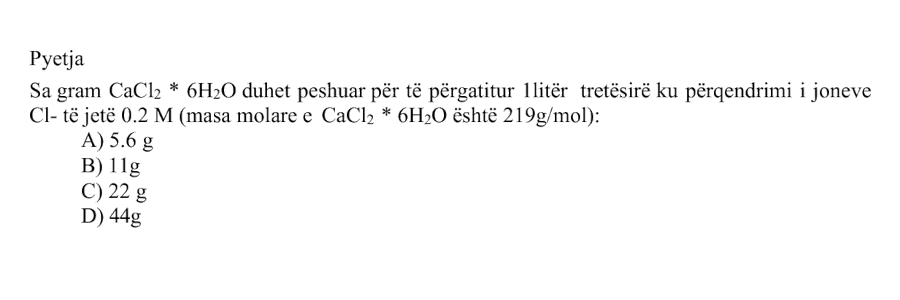 Sa gram \(\text{CaCl}_2 \cdot 6\text{H}_2\text{O}\) duhet peshuar për të përgatitur \(1 \text{ litër}\) tretësirë ku përqendrimi i joneve \(\text{Cl}^{-}\) të jetë \(0.2 \text{ M}\)? Masa molare e \(\text{CaCl}_2 \cdot 6\text{H}_2\text{O}\) është: \[ M_{\text{CaCl}_2 \cdot 6\text{H}_2\text{O}} = 219 \text{ g/mol} \] Alternativa Masa e \(\text{CaCl}_2 \cdot 6\text{H}_2\text{O}\) A \(5.6 \text{ g}\) B \(11 \text{ g}\) C \(22 \text{ g}\) D \(44 \text{ g}\)