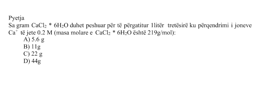 Sa gram \(\text{CaCl}_2 \cdot 6\text{H}_2\text{O}\) duhet peshuar për të përgatitur \(1 \text{ litër}\) tretësirë ku përqendrimi i joneve \(\text{Ca}^{2+}\) të jetë \(0.2 \text{ M}\)? Masa molare e \(\text{CaCl}_2 \cdot 6\text{H}_2\text{O}\) është: \[ M_{\text{CaCl}_2 \cdot 6\text{H}_2\text{O}} = 219 \text{ g/mol} \] Alternativa Masa A \(5.6 \text{ g}\) B \(11 \text{ g}\) C \(22 \text{ g}\) D \(44 \text{ g}\)