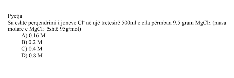 Sa është përqendrimi i joneve \(\text{Cl}^{-}\) në një tretësirë \(500 \text{ mL}\), e cila përmban \(9.5 \text{ g}\) \(\text{MgCl}_2\)? Masa molare e \(\text{MgCl}_2\) është: \[ M_{\text{MgCl}_2} = 95 \text{ g/mol} \] Alternativa Përqendrimi i joneve \(\text{Cl}^{-}\) A \(0.16 \text{ M}\) B \(0.2 \text{ M}\) C \(0.4 \text{ M}\) D \(0.8 \text{ M}\)
