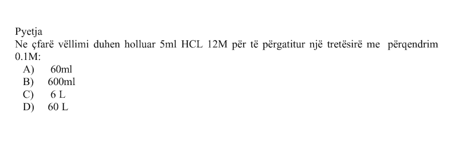 Në çfarë vëllimi duhet holluar \(5 \text{ mL}\) \(\text{HCl}_{(aq)}\) \(12 \text{ M}\) për të përgatitur një tretësirë me përqendrim \(0.1 \text{ M}\)? Alternativa Vëllimi përfundimtar A \(60 \text{ mL}\) B \(600 \text{ mL}\) C \(6 \text{ L}\) D \(60 \text{ L}\)