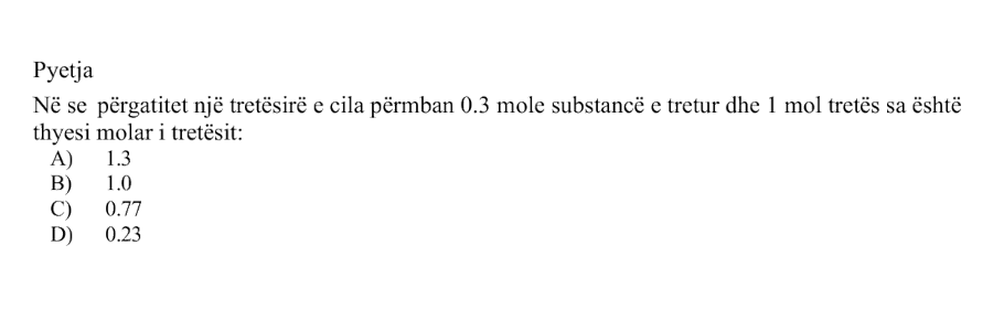 Nëse përgatitet një tretësirë e cila përmban \(0.3 \text{ mol}\) substancë të tretur dhe \(1 \text{ mol}\) tretës, sa është thyesa molare e tretësit? Alternativa Vlera A \(1.3\) B \(1.0\) C \(0.77\) D \(0.23\)