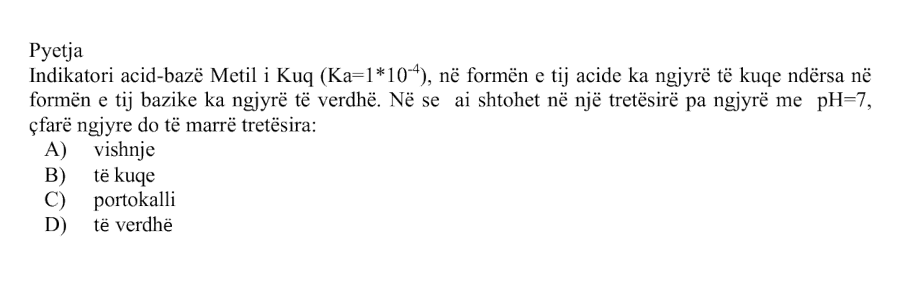 ndikatori acid-bazë Metil i Kuq, me: \[ K_a = 1 \cdot 10^{-4} \] në formën e tij acide ka ngjyrë të kuqe, ndërsa në formën e tij bazike ka ngjyrë të verdhë. Nëse ai shtohet në një tretësirë pa ngjyrë me: \[ \text{pH} = 7 \] çfarë ngjyre do të marrë tretësira? Alternativa Ngjyra A vishnje B të kuqe C portokalli D të verdhë