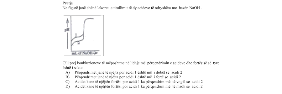 Në figurë janë dhënë lakoret e titullimit të dy acideve të ndryshme me bazën \(\text{NaOH}_{(aq)}\). Cili prej konkluzioneve të mëposhtme në lidhje me përqendrimin e acideve dhe fortësinë e tyre është i saktë? Alternativa Përfundimi A Përqendrimet janë të njëjta, por acidi \(1\) është më i dobët se acidi \(2\). B Përqendrimet janë të njëjta, por acidi \(1\) është më i fortë se acidi \(2\). C Acidet kanë të njëjtën fortësi, por acidi \(1\) ka përqendrim më të vogël se acidi \(2\). D Acidet kanë të njëjtën fortësi, por acidi \(1\) ka përqendrim më të madh se acidi \(2\).