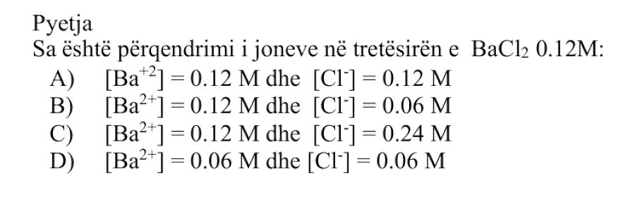 Sa është përqendrimi i joneve në tretësirën e \(\text{BaCl}_2\ 0.12 \ \text{M}\)? Alternativa Përqendrimi i joneve A \([\text{Ba}^{2+}] = 0.12 \ \text{M}\) dhe \([\text{Cl}^{-}] = 0.12 \ \text{M}\) B \([\text{Ba}^{2+}] = 0.12 \ \text{M}\) dhe \([\text{Cl}^{-}] = 0.06 \ \text{M}\) C \([\text{Ba}^{2+}] = 0.12 \ \text{M}\) dhe \([\text{Cl}^{-}] = 0.24 \ \text{M}\) D \([\text{Ba}^{2+}] = 0.06 \ \text{M}\) dhe \([\text{Cl}^{-}] = 0.06 \ \text{M}\)