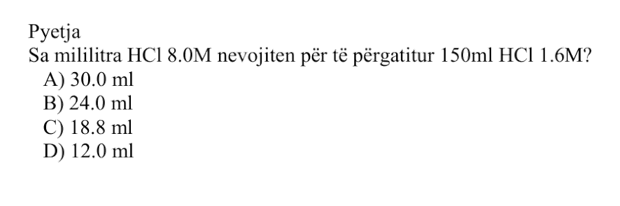 Sa mililitra \(\text{HCl}_{(aq)}\) \(\text{8.0 M}\) nevojiten për të përgatitur \(\text{150 mL}\) \(\text{HCl}_{(aq)}\) \(\text{1.6 M}\)? Alternativa Vëllimi i \(\text{HCl}_{(aq)}\) \(\text{8.0 M}\) A \(\text{30.0 mL}\) B \(\text{24.0 mL}\) C \(\text{18.8 mL}\) D \(\text{12.0 mL}\)