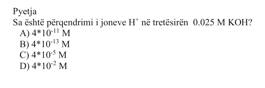 Sa është përqendrimi i joneve \(\text{H}^{+}\) në tretësirën \(\text{0.025 M}\) \(\text{KOH}_{(aq)}\)? Alternativa Përqendrimi i joneve \(\text{H}^{+}\) A \(4 \cdot 10^{-11}\ \text{M}\) B \(4 \cdot 10^{-13}\ \text{M}\) C \(4 \cdot 10^{-5}\ \text{M}\) D \(4 \cdot 10^{-2}\ \text{M}\)