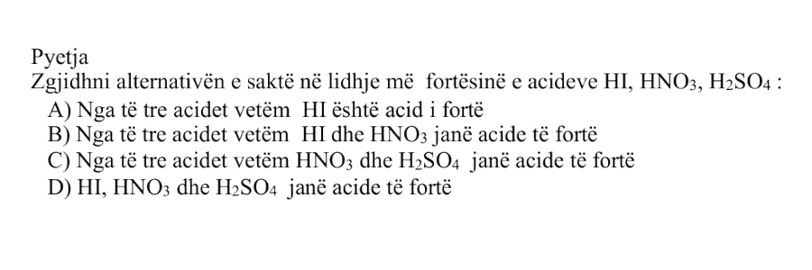 Zgjidhni alternativën e saktë në lidhje me fortësinë e acideve \(\text{HI}\), \(\text{HNO}_3\), \(\text{H}_2\text{SO}_4\): Alternativa Përshkrimi A Nga të tre acidet vetëm \(\text{HI}\) është acid i fortë B Nga të tre acidet vetëm \(\text{HI}\) dhe \(\text{HNO}_3\) janë acide të fortë C Nga të tre acidet vetëm \(\text{HNO}_3\) dhe \(\text{H}_2\text{SO}_4\) janë acide të fortë D \(\text{HI}\), \(\text{HNO}_3\) dhe \(\text{H}_2\text{SO}_4\) janë acide të fortë