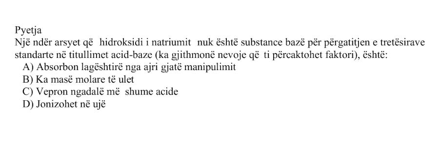 Një ndër arsyet që hidroksidi i natriumit nuk është substancë bazë për përgatitjen e tretësirave standarde në titullimet acid-bazë, sepse ka gjithmonë nevojë që t’i përcaktohet faktori, është: Alternativa Përshkrimi A Absorbon lagështi nga ajri gjatë manipulimit B Ka masë molare të ulët C Vepron ngadalë me shumë acide D Jonizohet në ujë