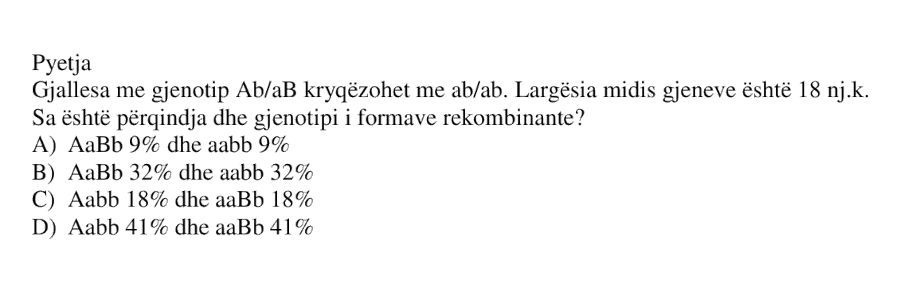 Gjallesa me gjenotip \( \dfrac{Ab}{aB} \) kryqëzohet me \( \dfrac{ab}{ab} \). Largësia midis gjeneve është \(18\) nj.k. Sa është përqindja dhe gjenotipi i formave rekombinante? A) \(AaBb\ 9%\) dhe \(aabb\ 9%\) B) \(AaBb\ 32%\) dhe \(aabb\ 32%\) C) \(Aabb\ 18%\) dhe \(aaBb\ 18%\) D) \(Aabb\ 41%\) dhe \(aaBb\ 41%\)