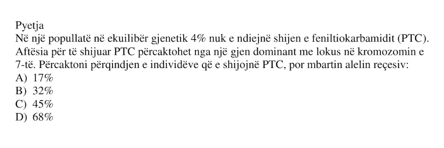 Në një popullatë në ekuilibër gjenetik, \(4%\) nuk e ndiejnë shijen e feniltiokarbamidit \(PTC\). Aftësia për të shijuar \(PTC\) përcaktohet nga një gjen dominant me lokus në kromozomin e \(7\)-të. Përcaktoni përqindjen e individëve që e shijojnë \(PTC\), por mbartin alelin recesiv: A) \(17%\) B) \(32%\) C) \(45%\) D) \(68%\)