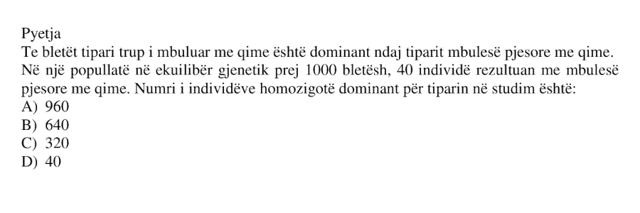 Te bletët tipari trup i mbuluar me qime është dominant ndaj tiparit mbulesë pjesore me qime. Në një popullatë në ekuilibër gjenetik prej 1000 bletësh, 40 individë rezultuan me mbulesë pjesore me qime. Numri i individëve homozigotë dominantë për tiparin në studim është: A) 960 B) 640 C) 320 D) 40