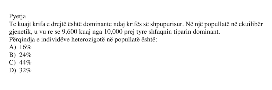 Te kuajt krifa e drejtë është dominante ndaj krifës së shpurpurisur. Në një popullatë në ekuilibër gjenetik, u vu re se 9600 kuaj nga 10000 prej tyre shfaqin tiparin dominant. Përqindja e individëve heterozigotë në popullatë është: A) 16% B) 24% C) 44% D) 32%