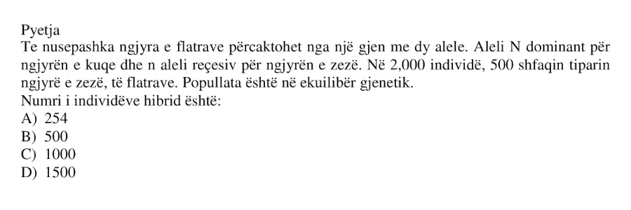 Te nusepashka ngjyra e flatrave përcaktohet nga një gjen me dy alele. Aleli \(N\) dominant për ngjyrën e kuqe dhe \(n\) aleli recesiv për ngjyrën e zezë. Në 2000 individë, 500 shfaqin tiparin ngjyrë e zezë, të flatrave. Popullata është në ekuilibër gjenetik. Numri i individëve hibrid është: A) 254 B) 500 C) 1000 D) 1500