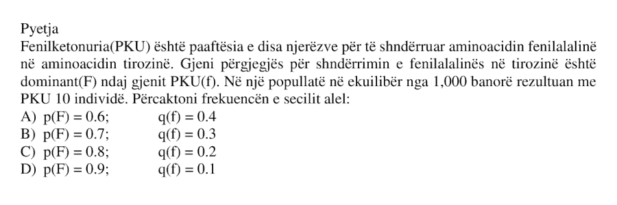 Fenilketonuria, PKU, është paaftësia e disa njerëzve për të shndërruar aminoacidin fenilalaninë në aminoacidin tirozinë. Gjeni përgjegjës për shndërrimin e fenilalaninës në tirozinë është dominant \(F\) ndaj gjenit PKU \(f\). Në një popullatë në ekuilibër nga 1000 banorë rezultuan me PKU 10 individë. Përcaktoni frekuencën e secilit alel: A) \(p(F) = 0.6\); \(q(f) = 0.4\) B) \(p(F) = 0.7\); \(q(f) = 0.3\) C) \(p(F) = 0.8\); \(q(f) = 0.2\) D) \(p(F) = 0.9\); \(q(f) = 0.1\)