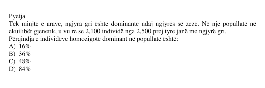 Tek minjtë e arave, ngjyra gri është dominante ndaj ngjyrës së zezë. Në një popullatë në ekuilibër gjenetik, u vu re se 2100 individë nga 2500 prej tyre janë me ngjyrë gri. Përqindja e individëve homozigotë dominantë në popullatë është: A) 16% B) 36% C) 48% D) 84%