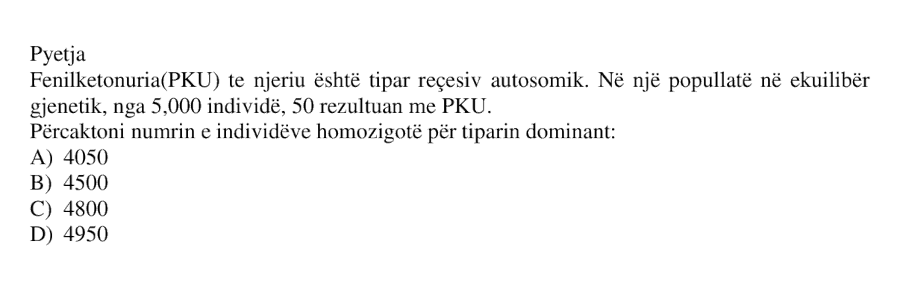 Fenilketonuria, PKU, te njeriu është tipar recesiv autosomik. Në një popullatë në ekuilibër gjenetik, nga 5000 individë, 50 rezultuan me PKU. Përcaktoni numrin e individëve homozigotë për tiparin dominant: A) 4050 B) 4500 C) 4800 D) 4950