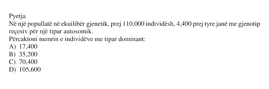Në një popullatë në ekuilibër gjenetik, prej 110000 individësh, 4400 prej tyre janë me gjenotip recesiv për një tipar autosomik. Përcaktoni numrin e individëve me tipar dominant: A) 17400 B) 35200 C) 70400 D) 105600