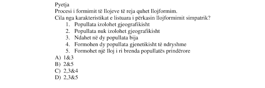 Procesi i formimit të llojeve të reja quhet lloformim. Cila nga karakteristikat e listuara i përkasin lloformimit simpatrik? Popullata izolohet gjeografikisht Popullata nuk izolohet gjeografikisht Ndahen në dy popullata bija Formohen dy popullata gjenetikisht të ndryshme Formohet një lloj i ri brenda popullatës prindërore A) 1&3 B) 2&5 C) 2,3&4 D) 2,3&5