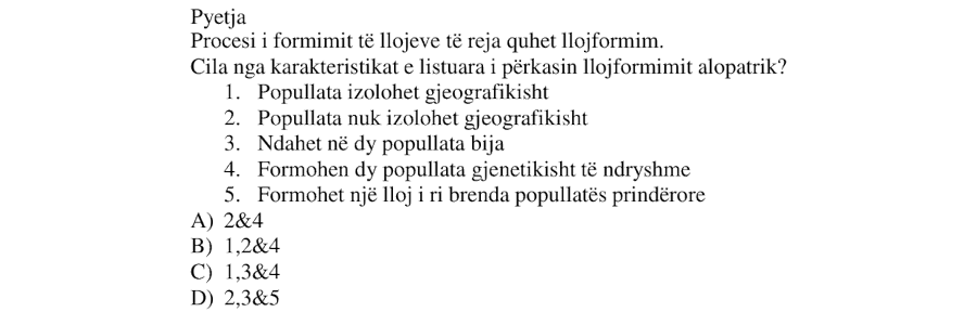 Procesi i formimit të llojeve të reja quhet lloformim. Cila nga karakteristikat e listuara i përkasin lloformimit alopatrik? Popullata izolohet gjeografikisht Popullata nuk izolohet gjeografikisht Ndahet në dy popullata bija Formohen dy popullata gjenetikisht të ndryshme Formohet një lloj i ri brenda popullatës prindërore A) 2&4 B) 1,2&4 C) 1,3&4 D) 2,3&5
