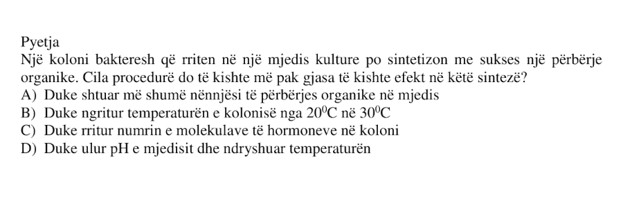 Një koloni bakteresh që rriten në një mjedis kulture po sintetizon me sukses një përbërje organike. Cila procedurë do të kishte më pak gjasa të kishte efekt në këtë sintezë? A) Duke shtuar më shumë nënnjësi të përbërjes organike në mjedis B) Duke ngritur temperaturën e kolonisë nga 20°C në 30°C C) Duke rritur numrin e molekulave të hormoneve në koloni D) Duke ulur pH e mjedisit dhe ndryshuar temperaturën