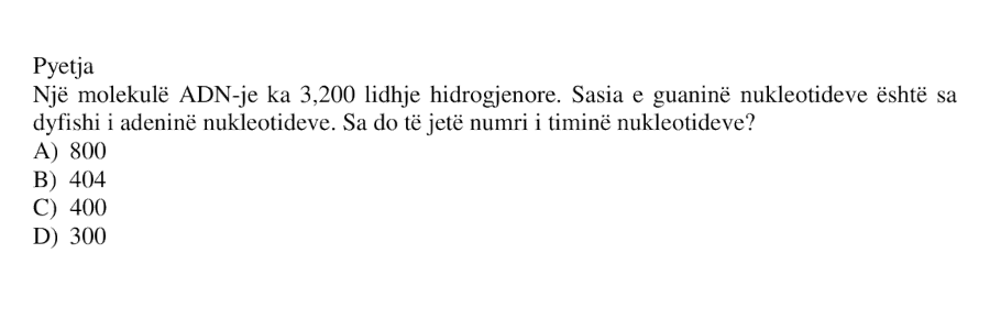 Një molekulë ADN-je ka 3200 lidhje hidrogjenore. Sasia e guaninë nukleotideve është sa dyfishi i adeninës nukleotideve. Sa do të jetë numri i timinë nukleotideve? A) 800 B) 404 C) 400 D) 300
