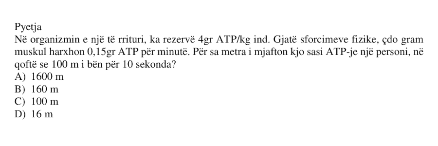 Në organizmin e një të rrituri, ka rezervë \(4 \ \text{g}\) ATP për \(1 \ \text{kg}\) ind. Gjatë sforcimeve fizike, çdo gram muskul harxhon \(0.15 \ \text{g}\) ATP për minutë. Për sa metra i mjafton kjo sasi ATP-je një personi, në qoftë se \(100 \ \text{m}\) i bën për \(10 \ \text{s}\)? A) \(1600 \ \text{m}\) B) \(160 \ \text{m}\) C) \(100 \ \text{m}\) D) \(16 \ \text{m}\)