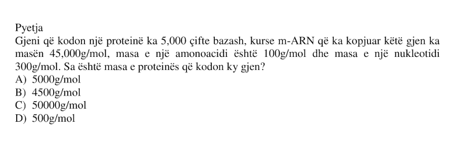 Gjeni që kodon një proteinë ka \(5000\) çifte bazash, kurse m-ARN që ka kopjuar këtë gjen ka masën \(45000 \ \text{g/mol}\). Masa e një aminoacidi është \(100 \ \text{g/mol}\) dhe masa e një nukleotidi është \(300 \ \text{g/mol}\). Sa është masa e proteinës që kodon ky gjen? A) \(5000 \ \text{g/mol}\) B) \(4500 \ \text{g/mol}\) C) \(50000 \ \text{g/mol}\) D) \(500 \ \text{g/mol}\)