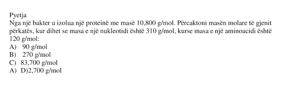 Nga një bakter u izolua një proteinë me masë \(10 800 \ \text{g/mol}\). Përcaktoni masën molare të gjenit përkatës, kur dihet se masa e një nukleotidi është \(310 \ \text{g/mol}\), kurse masa e një aminoacidi është \(120 \ \text{g/mol}\). A) \(90 \ \text{g/mol}\) B) \(270 \ \text{g/mol}\) C) \(83 700 \ \text{g/mol}\) D) \(2700 \ \text{g/mol}\)