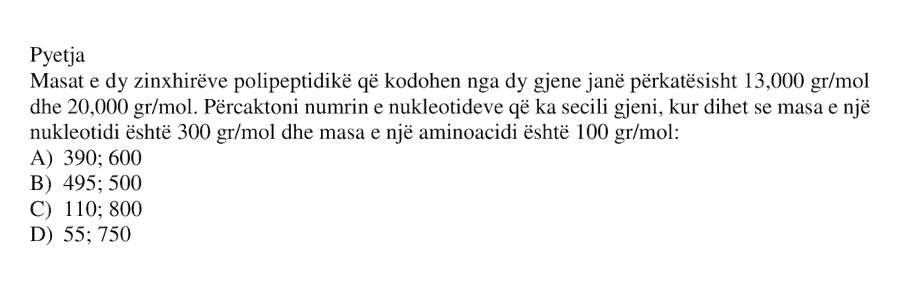 Masat e dy zinxhirëve polipeptidikë që kodohen nga dy gjene janë përkatësisht \(13 000 \ \text{g/mol}\) dhe \(20 000 \ \text{g/mol}\). Përcaktoni numrin e nukleotideve që ka secili gjen, kur dihet se masa e një nukleotidi është \(300 \ \text{g/mol}\) dhe masa e një aminoacidi është \(100 \ \text{g/mol}\): A) \(390; 600\) B) \(495; 500\) C) \(110; 800\) D) \(55; 750\)