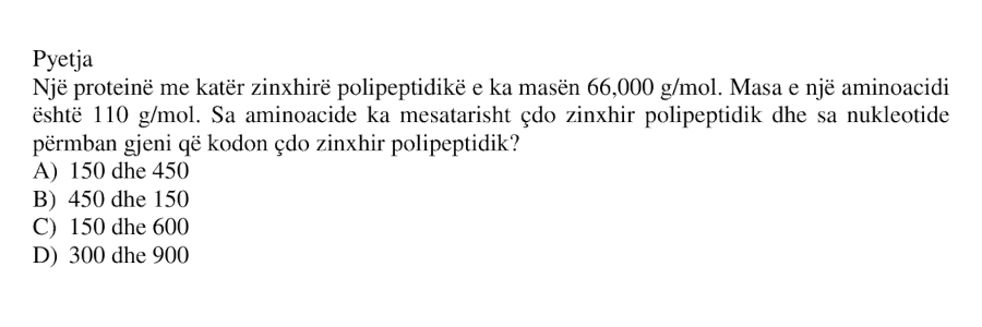Një proteinë me katër zinxhirë polipeptidikë e ka masën \(66 000 \ \text{g/mol}\). Masa e një aminoacidi është \(110 \ \text{g/mol}\). Sa aminoacide ka mesatarisht çdo zinxhir polipeptidik dhe sa nukleotide përmban gjeni që kodon çdo zinxhir polipeptidik? A) \(150\) dhe \(450\) B) \(450\) dhe \(150\) C) \(150\) dhe \(600\) D) \(300\) dhe \(900\)