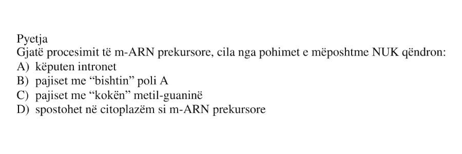 Gjatë procesimit të m-ARN prekursore, cila nga pohimet e mëposhtme NUK qëndron? A) këputen intronet B) pajiset me “bishtin” poli A C) pajiset me “kokën” metil-guaninë D) spostohet në citoplazëm si m-ARN prekursore