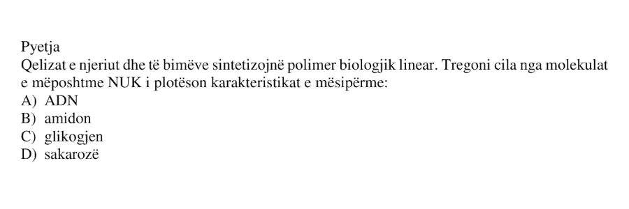 Qelizat e njeriut dhe të bimëve sintetizojnë polimer biologjik linear. Tregoni cila nga molekulat e mëposhtme NUK i plotëson karakteristikat e mësipërme: A) ADN B) amidon C) glikogjen D) sakarozë