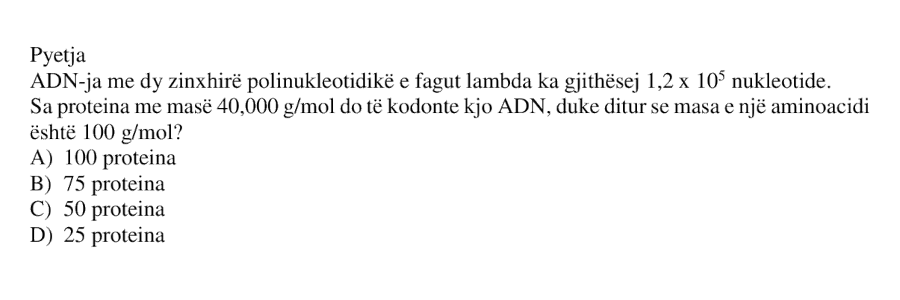 ADN-ja me dy zinxhirë polinukleotidikë e fagut lambda ka gjithsej \(1.2 \cdot 10^5\) nukleotide. Sa proteina me masë \(40 000 \ \text{g/mol}\) do të kodonte kjo ADN, duke ditur se masa e një aminoacidi është \(100 \ \text{g/mol}\)? A) \(100\) proteina B) \(75\) proteina C) \(50\) proteina D) \(25\) proteina
