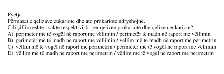 Përmasat e qelizave eukariote dhe ato prokariote ndryshojnë. Cili çiftim është i saktë respektivisht për qelizën prokariote dhe qelizën eukariote? A) perimetër më të vogël në raport me vëllimin / perimetër më të madh në raport me vëllimin B) perimetër më të madh në raport me vëllimin / vëllim më të madh në raport me perimetrin C) vëllim më të vogël në raport me perimetrin / perimetër më të vogël në raport me vëllimin D) vëllim më të madh në raport me perimetrin / vëllim më të vogël në raport me perimetrin