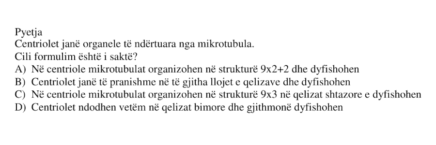 Centriolet janë organele të ndërtuara nga mikrotubula. Cili formulim është i saktë? A) Në centriole mikrotubulat organizohen në strukturë 9x2+2 dhe dyfishohen B) Centriolet janë të pranishme në të gjitha llojet e qelizave dhe dyfishohen C) Në centriole mikrotubulat organizohen në strukturë 9x3 dhe në qelizat shtazore dyfishohen D) Centriolet ndodhen vetëm në qelizat bimore dhe gjithmonë dyfishohen