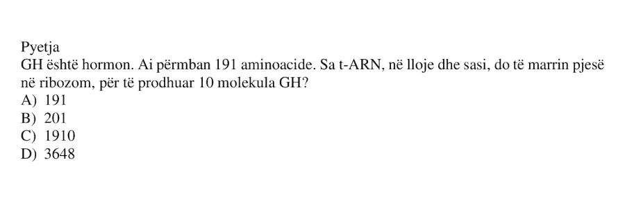 GH është hormon. Ai përmban 191 aminoacide. Sa t-ARN, në lloje dhe sasi, do të marrin pjesë në ribozom, për të prodhuar 10 molekula GH? A) 191 B) 201 C) 1910 D) 3648